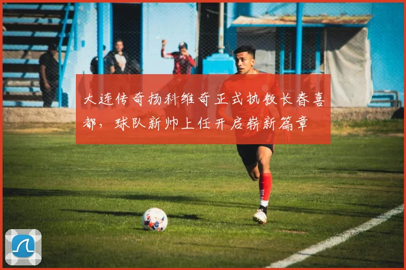 大连传奇扬科维奇正式执教长春喜都，球队新帅上任开启崭新篇章