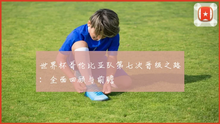 世界杯哥伦比亚队第七次晋级之路：全面回顾与前瞻