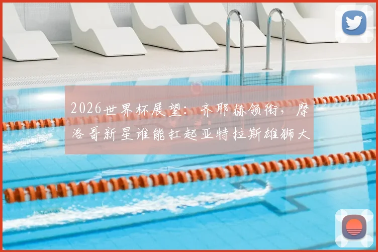 2026世界杯展望：齐耶赫领衔，摩洛哥新星谁能扛起亚特拉斯雄狮大旗？