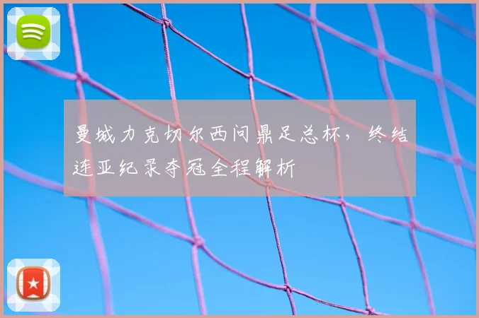 曼城力克切尔西问鼎足总杯，终结连亚纪录夺冠全程解析