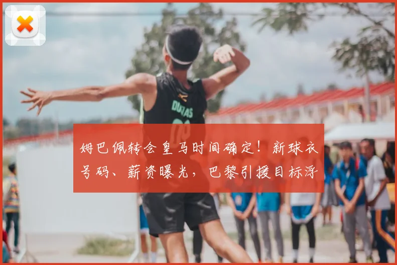 姆巴佩转会皇马时间确定！新球衣号码、薪资曝光，巴黎引援目标浮出水面