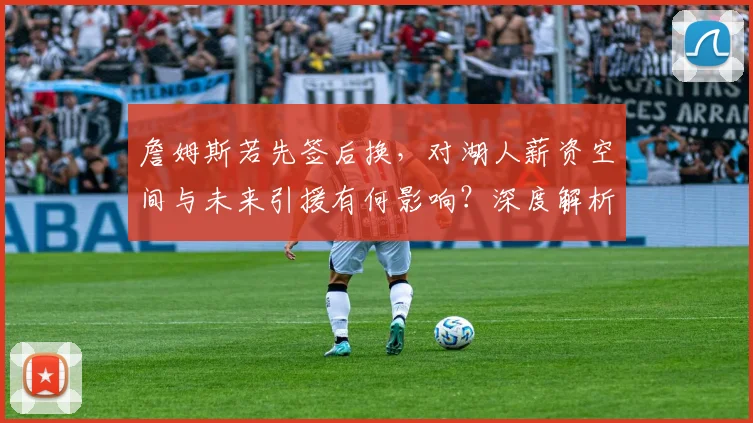 詹姆斯若先签后换，对湖人薪资空间与未来引援有何影响？深度解析操作利弊