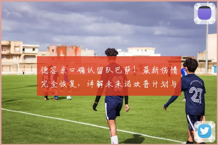 德容亲口确认留队巴萨！最新伤情完全恢复，详解未来诺坎普计划与合同状况