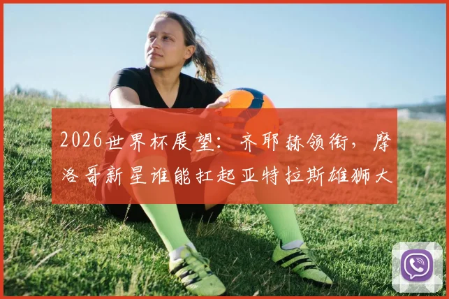 2026世界杯展望：齐耶赫领衔，摩洛哥新星谁能扛起亚特拉斯雄狮大旗？