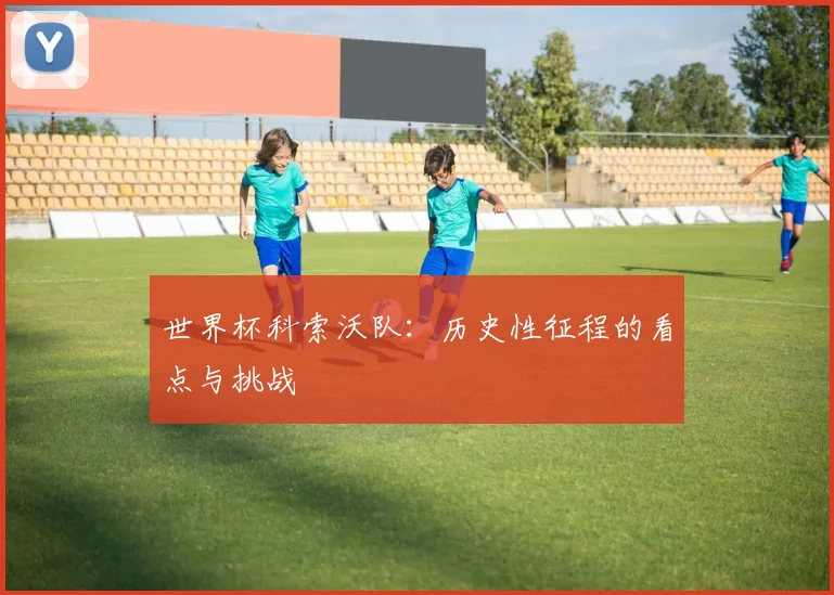 世界杯科索沃队：历史性征程的看点与挑战