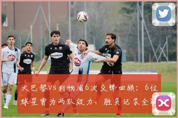 大巴黎vs利物浦6次交锋回顾：6位球星曾为两队效力，胜负记录全解析