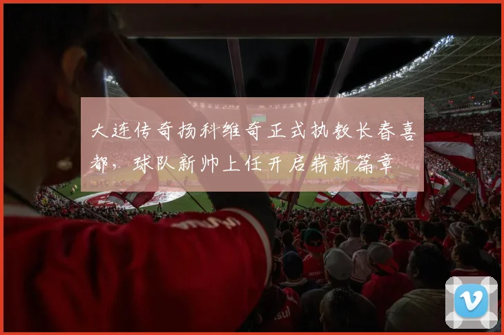 大连传奇扬科维奇正式执教长春喜都，球队新帅上任开启崭新篇章