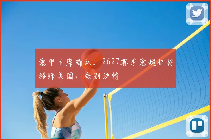 意甲主席确认：2627赛季意超杯将移师美国，告别沙特